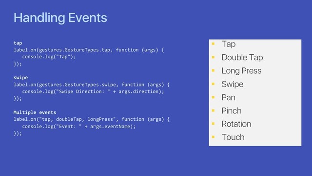 Handling Events
tap
label.on(gestures.GestureTypes.tap, function (args) {
console.log("Tap");
});
swipe
label.on(gestures.GestureTypes.swipe, function (args) {
console.log("Swipe Direction: " + args.direction);
});
Multiple events
label.on("tap, doubleTap, longPress", function (args) {
console.log("Event: " + args.eventName);
});
§ Tap
§ Double Tap
§ Long Press
§ Swipe
§ Pan
§ Pinch
§ Rotation
§ Touch
