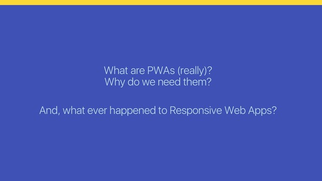 What are PWAs (really)?
Why do we need them?
And, what ever happened to Responsive Web Apps?
