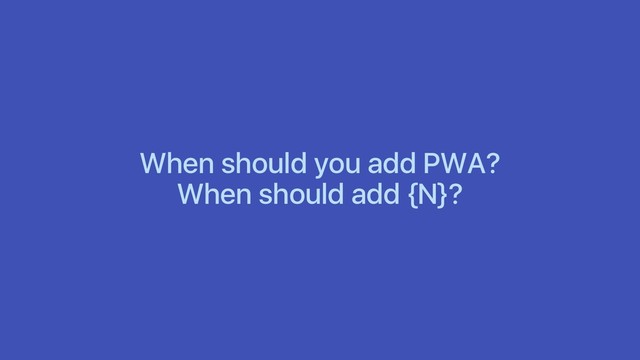 When should you add PWA?
When should add {N}?
