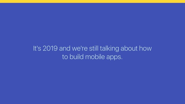 It's 2019 and we're still talking about how
to build mobile apps.
