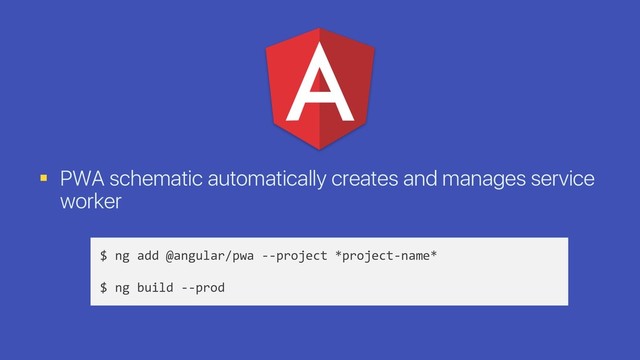 § PWA schematic automatically creates and manages service
worker
$ ng add @angular/pwa --project *project-name*
$ ng build --prod
