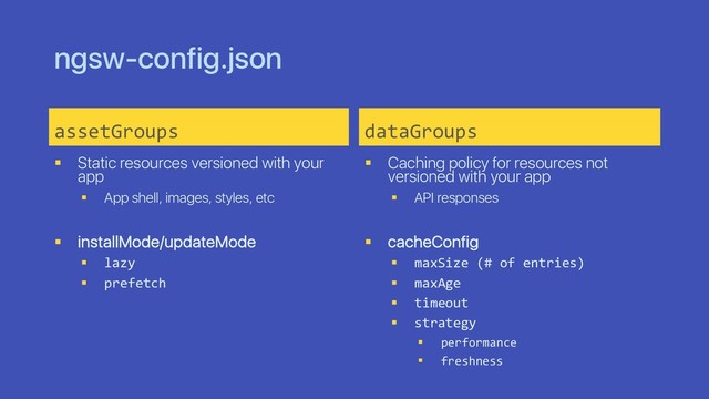 ngsw-config.json
assetGroups
§ Static resources versioned with your
app
§ App shell, images, styles, etc
§ installMode/updateMode
§ lazy
§ prefetch
dataGroups
§ Caching policy for resources not
versioned with your app
§ API responses
§ cacheConfig
§ maxSize (# of entries)
§ maxAge
§ timeout
§ strategy
§ performance
§ freshness
