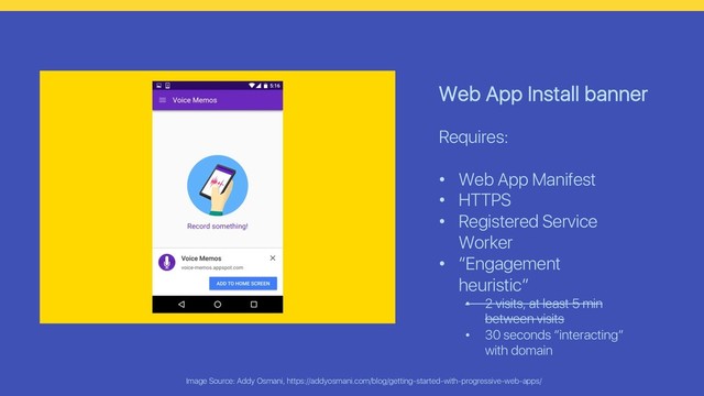 Image Source: Addy Osmani, https://addyosmani.com/blog/getting-started-with-progressive-web-apps/
Web App Install banner
Requires:
• Web App Manifest
• HTTPS
• Registered Service
Worker
• “Engagement
heuristic”
• 2 visits, at least 5 min
between visits
• 30 seconds “interacting”
with domain
