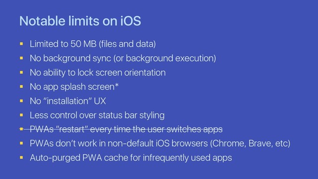 Notable limits on iOS
§ Limited to 50 MB (files and data)
§ No background sync (or background execution)
§ No ability to lock screen orientation
§ No app splash screen*
§ No “installation” UX
§ Less control over status bar styling
§ PWAs ”restart” every time the user switches apps
§ PWAs don’t work in non-default iOS browsers (Chrome, Brave, etc)
§ Auto-purged PWA cache for infrequently used apps
