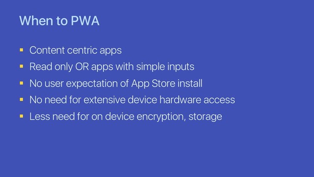 When to PWA
§ Content centric apps
§ Read only OR apps with simple inputs
§ No user expectation of App Store install
§ No need for extensive device hardware access
§ Less need for on device encryption, storage
