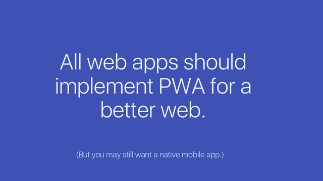 All web apps should
implement PWA for a
better web.
(But you may still want a native mobile app.)
