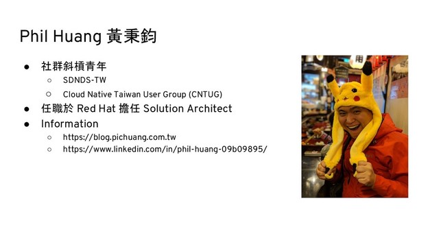 Phil Huang 黃秉鈞
● 社群斜槓青年
○ SDNDS-TW
○ Cloud Native Taiwan User Group (CNTUG)
● 任職於 Red Hat 擔任 Solution Architect
● Information
○ https://blog.pichuang.com.tw
○ https://www.linkedin.com/in/phil-huang-09b09895/

