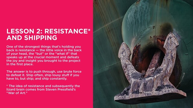 LESSON 2: RESISTANCE*
AND SHIPPING
One of the strongest things that’s holding you
back is resistance — the little voice in the back
of your head, the “but” or the “what if” that
speaks up at the crucial moment and defeats
the joy and insight you brought to the project
in the first place.
The answer is to push through, use brute force
to defeat it. Ship often, ship lousy stuff if you
have to, but ship; and ship constantly.
* The idea of resistance and subsequently the
lizard brain comes from Steven Pressfield’s
“War of Art.”
16
