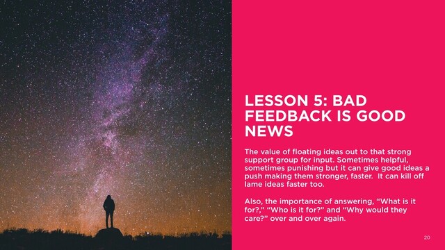 LESSON 5: BAD
FEEDBACK IS GOOD
NEWS
The value of floating ideas out to that strong
support group for input. Sometimes helpful,
sometimes punishing but it can give good ideas a
push making them stronger, faster. It can kill off
lame ideas faster too.
Also, the importance of answering, “What is it
for?,” “Who is it for?” and “Why would they
care?” over and over again.
20
