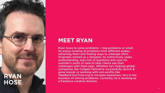 4
MEET RYAN
Ryan loves to solve problems — big problems or small,
he enjoys looking at problems from different angles,
reframing them and finding ways to untangle them.
Originally trained as a designer, he instinctively seeks
understanding, asks lots of questions and uses his
outsider’s point of view to help clients see their
challenges with fresh eyes. Whether he’s helping global
companies like Colgate Palmolive successfully launch &
grow brands or working with non-profits like
TakeBackYourTime.org to increase awareness, he’s in the
business of solving problems. Currently, he is working as
a freelance creative director.
RYAN
HOSE
