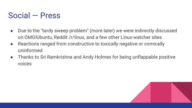 Social — Press
● Due to the "tardy sweep problem" (more later) we were indirectly discussed
on OMG!Ubuntu, Reddit /r/linux, and a few other Linux-watcher sites
● Reactions ranged from constructive to toxically negative or comically
uninformed
● Thanks to Sri Ramkrishna and Andy Holmes for being unflappable positive
voices
