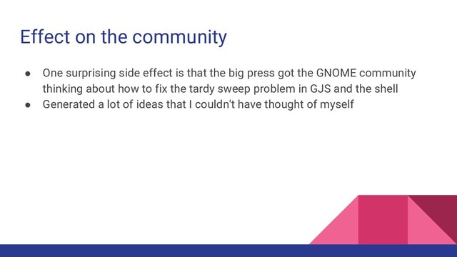 Effect on the community
● One surprising side effect is that the big press got the GNOME community
thinking about how to fix the tardy sweep problem in GJS and the shell
● Generated a lot of ideas that I couldn't have thought of myself
