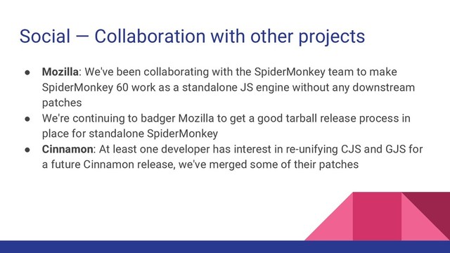 Social — Collaboration with other projects
● Mozilla: We've been collaborating with the SpiderMonkey team to make
SpiderMonkey 60 work as a standalone JS engine without any downstream
patches
● We're continuing to badger Mozilla to get a good tarball release process in
place for standalone SpiderMonkey
● Cinnamon: At least one developer has interest in re-unifying CJS and GJS for
a future Cinnamon release, we've merged some of their patches
