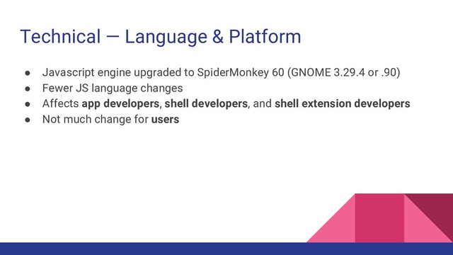 Technical — Language & Platform
● Javascript engine upgraded to SpiderMonkey 60 (GNOME 3.29.4 or .90)
● Fewer JS language changes
● Affects app developers, shell developers, and shell extension developers
● Not much change for users
