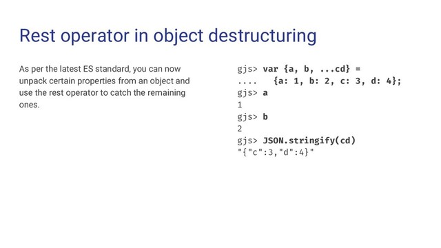 Rest operator in object destructuring
As per the latest ES standard, you can now
unpack certain properties from an object and
use the rest operator to catch the remaining
ones.
gjs> var {a, b, ...cd} =
.... {a: 1, b: 2, c: 3, d: 4};
gjs> a
1
gjs> b
2
gjs> JSON.stringify(cd)
"{"c":3,"d":4}"

