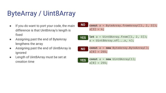 ByteArray / Uint8Array
● If you do want to port your code, the main
difference is that Uint8Array's length is
fixed
● Assigning past the end of ByteArray
lengthens the array
● Assigning past the end of Uint8Array is
ignored
● Length of Uint8Array must be set at
creation time
const a = ByteArray.fromArray([1, 2, 3]);
a[3] = 4;
let a = Uint8Array.from([1, 2, 3]);
a = Uint8Array.of(...a, 4);
const a = new ByteArray.ByteArray();
a[0] = 255;
const a = new Uint8Array(1);
a[0] = 255;
NO
NO
YES
YES
