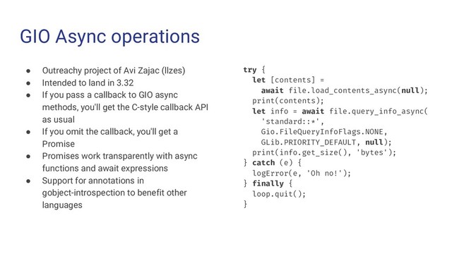 GIO Async operations
● Outreachy project of Avi Zajac (llzes)
● Intended to land in 3.32
● If you pass a callback to GIO async
methods, you'll get the C-style callback API
as usual
● If you omit the callback, you'll get a
Promise
● Promises work transparently with async
functions and await expressions
● Support for annotations in
gobject-introspection to benefit other
languages
try {
let [contents] =
await file.load_contents_async(null);
print(contents);
let info = await file.query_info_async(
'standard::*',
Gio.FileQueryInfoFlags.NONE,
GLib.PRIORITY_DEFAULT, null);
print(info.get_size(), 'bytes');
} catch (e) {
logError(e, 'Oh no!');
} finally {
loop.quit();
}
