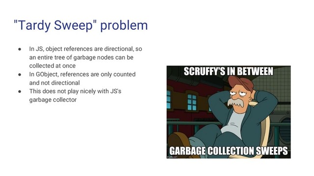 "Tardy Sweep" problem
● In JS, object references are directional, so
an entire tree of garbage nodes can be
collected at once
● In GObject, references are only counted
and not directional
● This does not play nicely with JS's
garbage collector
