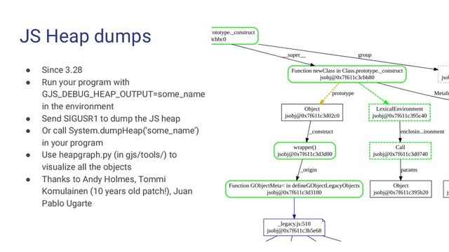 JS Heap dumps
● Since 3.28
● Run your program with
GJS_DEBUG_HEAP_OUTPUT=some_name
in the environment
● Send SIGUSR1 to dump the JS heap
● Or call System.dumpHeap('some_name')
in your program
● Use heapgraph.py (in gjs/tools/) to
visualize all the objects
● Thanks to Andy Holmes, Tommi
Komulainen (10 years old patch!), Juan
Pablo Ugarte

