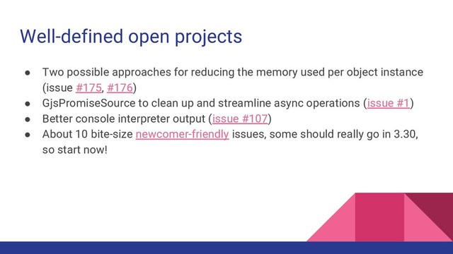 Well-defined open projects
● Two possible approaches for reducing the memory used per object instance
(issue #175, #176)
● GjsPromiseSource to clean up and streamline async operations (issue #1)
● Better console interpreter output (issue #107)
● About 10 bite-size newcomer-friendly issues, some should really go in 3.30,
so start now!
