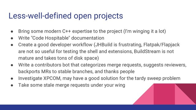 Less-well-defined open projects
● Bring some modern C++ expertise to the project (I'm winging it a lot)
● Write "Code Hospitable" documentation
● Create a good developer workflow (JHBuild is frustrating, Flatpak/Flapjack
are not so useful for testing the shell and extensions, BuildStream is not
mature and takes tons of disk space)
● Write a contributors bot that categorizes merge requests, suggests reviewers,
backports MRs to stable branches, and thanks people
● Investigate XPCOM, may have a good solution for the tardy sweep problem
● Take some stale merge requests under your wing

