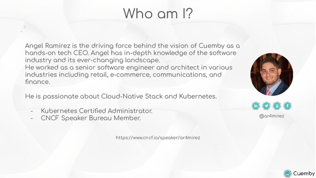 Angel Ramirez is the driving force behind the vision of Cuemby as a
hands-on tech CEO. Angel has in-depth knowledge of the software
industry and its ever-changing landscape.
He worked as a senior software engineer and architect in various
industries including retail, e-commerce, communications, and
ﬁnance.
He is passionate about Cloud-Native Stack and Kubernetes.
- Kubernetes Certiﬁed Administrator.
- CNCF Speaker Bureau Member.
Who am I?
@ar4mirez
https://www.cncf.io/speaker/ar4mirez
