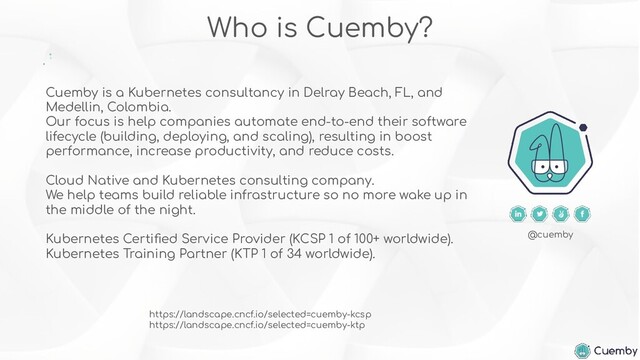 Cuemby is a Kubernetes consultancy in Delray Beach, FL, and
Medellin, Colombia.
Our focus is help companies automate end-to-end their software
lifecycle (building, deploying, and scaling), resulting in boost
performance, increase productivity, and reduce costs.
Cloud Native and Kubernetes consulting company.
We help teams build reliable infrastructure so no more wake up in
the middle of the night.
Kubernetes Certiﬁed Service Provider (KCSP 1 of 100+ worldwide).
Kubernetes Training Partner (KTP 1 of 34 worldwide).
Who is Cuemby?
@cuemby
https://landscape.cncf.io/selected=cuemby-kcsp
https://landscape.cncf.io/selected=cuemby-ktp
