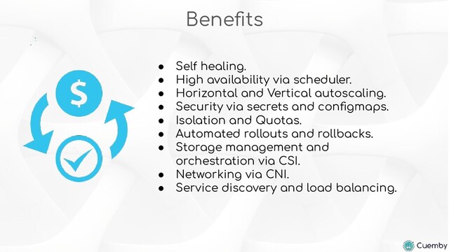 Beneﬁts
● Self healing.
● High availability via scheduler.
● Horizontal and Vertical autoscaling.
● Security via secrets and conﬁgmaps.
● Isolation and Quotas.
● Automated rollouts and rollbacks.
● Storage management and
orchestration via CSI.
● Networking via CNI.
● Service discovery and load balancing.
