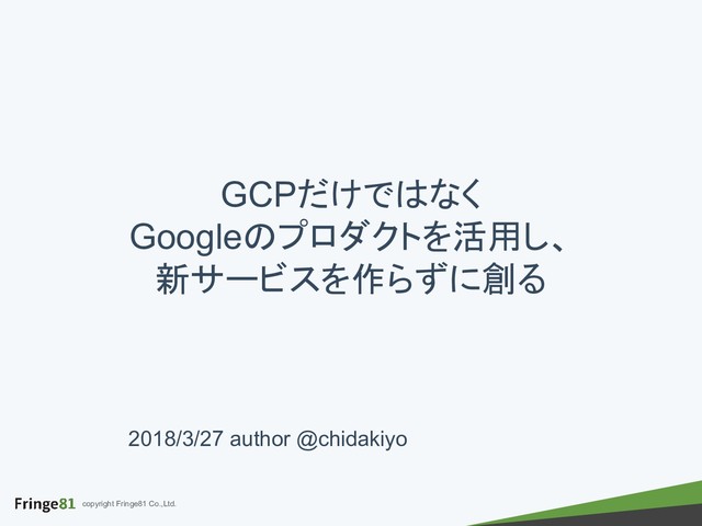 copyright Fringe81 Co.,Ltd.
2018/3/27 author @chidakiyo
GCPだけではなく
Googleのプロダクトを活用し、
新サービスを作らずに創る
