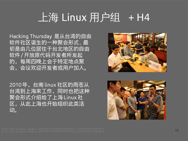 15
上海 Linux 用户组 + H4
Hacking Thursday 是从台湾的自由
软件社区诞生的一种聚会形式 , 最
初是由几位居住于台北地区的自由
软件 / 开放原代码开发者所发起
的，每周四晚上会于特定地点聚
会，会议欢迎开发者或用户加入。
2010 年，台南 linux 社区的雨苍从
台湾到上海来工作，同时也把这种
聚会形式介绍给了上海 Linux 社
区，从此上海也开始组织此类活
动。
https://www.facebook.com/photo.php?fbid=10152529074275477&set=o.161774120511261&type=3
https://www.facebook.com/photo.php?fbid=10152529075435477&set=o.161774120511261&type=3

