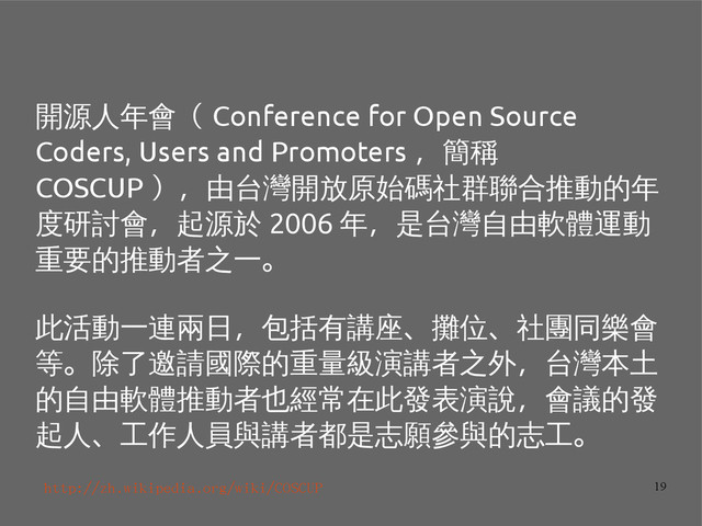 19
開源人年會（ Conference for Open Source
Coders, Users and Promoters ，簡稱
COSCUP ），由台灣開放原始碼社群聯合推動的年
度研討會，起源於 2006 年，是台灣自由軟體運動
重要的推動者之一。
此活動一連兩日，包括有講座、攤位、社團同樂會
等。除了邀請國際的重量級演講者之外，台灣本土
的自由軟體推動者也經常在此發表演說，會議的發
起人、工作人員與講者都是志願參與的志工。
http://zh.wikipedia.org/wiki/COSCUP
