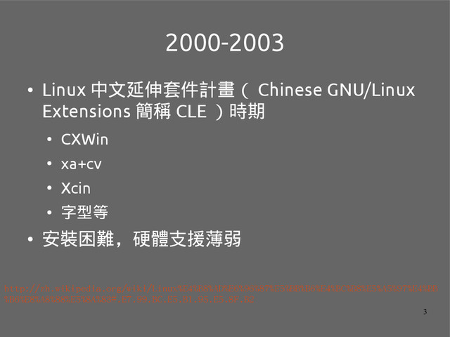 3
2000-2003
●
Linux 中文延伸套件計畫（ Chinese GNU/Linux
Extensions 簡稱 CLE ）時期
●
CXWin
●
xa+cv
●
Xcin
●
字型等
●
安裝困難，硬體支援薄弱
http://zh.wikipedia.org/wiki/Linux%E4%B8%AD%E6%96%87%E5%BB%B6%E4%BC%B8%E5%A5%97%E4%BB
%B6%E8%A8%88%E5%8A%83#.E7.99.BC.E5.B1.95.E5.8F.B2
