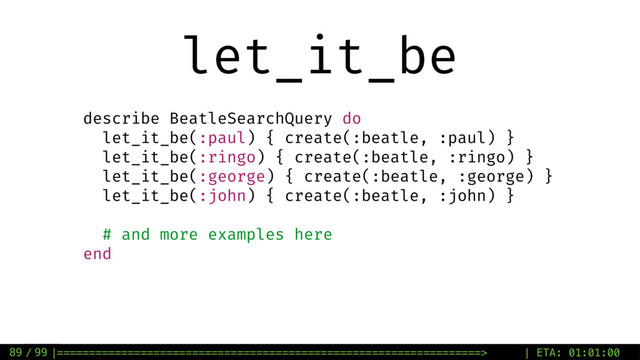 / 99
let_it_be
89
describe BeatleSearchQuery do
let_it_be(:paul) { create(:beatle, :paul) }
let_it_be(:ringo) { create(:beatle, :ringo) }
let_it_be(:george) { create(:beatle, :george) }
let_it_be(:john) { create(:beatle, :john) }
# and more examples here
end
|==================================================================> | ETA: 01:01:00
