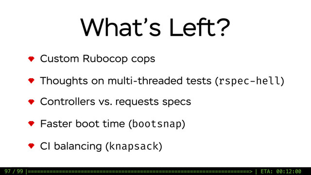 / 99
What’s Left?
Custom Rubocop cops
Thoughts on multi-threaded tests (rspec-hell)
Controllers vs. requests specs
Faster boot time (bootsnap)
CI balancing (knapsack)
97 |=======================================================================> | ETA: 00:12:00
