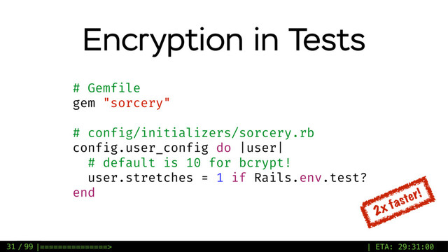 / 99
Encryption in Tests
# Gemfile
gem "sorcery"
# config/initializers/sorcery.rb
config.user_config do |user|
# default is 10 for bcrypt!
user.stretches = 1 if Rails.env.test?
end
2x faster!
31 |===============> | ETA: 29:31:00
