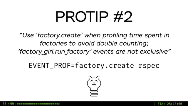 / 99
PROTIP #2
EVENT_PROF=factory.create rspec
“Use ‘factory.create’ when proﬁling time spent in
factories to avoid double counting;
’factory_girl.run_factory’ events are not exclusive”
38 |======================> | ETA: 25:13:00
