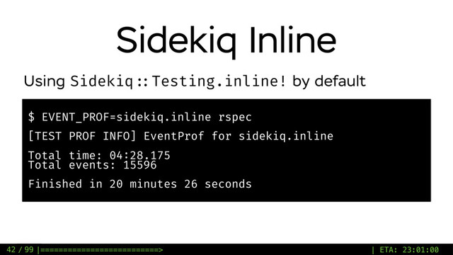 / 99
Sidekiq Inline
42
$ EVENT_PROF=sidekiq.inline rspec
[TEST PROF INFO] EventProf for sidekiq.inline
Total time: 04:28.175
Total events: 15596
Finished in 20 minutes 26 seconds
Using Sidekiq ::Testing.inline! by default
|==========================> | ETA: 23:01:00

