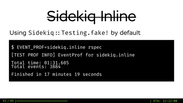 / 99
Sidekiq Inline
43
$ EVENT_PROF=sidekiq.inline rspec
[TEST PROF INFO] EventProf for sidekiq.inline
Total time: 01:31.605
Total events: 3884
Finished in 17 minutes 19 seconds
Using Sidekiq ::Testing.fake! by default
|===========================> | ETA: 22:22:00
