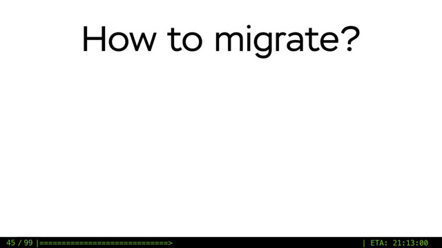 / 99
How to migrate?
45 |=============================> | ETA: 21:13:00
