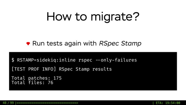 / 99
How to migrate?
Run tests again with RSpec Stamp
48
$ RSTAMP=sidekiq:inline rspec --only-failures
[TEST PROF INFO] RSpec Stamp results
Total patches: 175
Total files: 76
|================================> | ETA: 19:54:00
