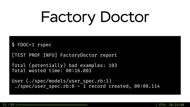 / 99
Factory Doctor
52
$ FDOC=1 rspec
[TEST PROF INFO] FactoryDoctor report
Total (potentially) bad examples: 103
Total wasted time: 00:16.803
User (./spec/models/user_spec.rb:3)
./spec/user_spec.rb:8 – 1 record created, 00:00.114
|====================================> | ETA: 18:14:00
