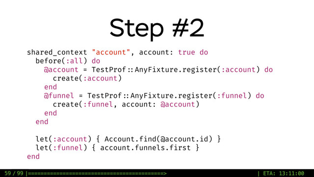 / 99
Step #2
59
shared_context "account", account: true do
before(:all) do
@account = TestProf ::AnyFixture.register(:account) do
create(:account)
end
@funnel = TestProf ::AnyFixture.register(:funnel) do
create(:funnel, account: @account)
end
end
let(:account) { Account.find(@account.id) }
let(:funnel) { account.funnels.first }
end
|===========================================> | ETA: 13:11:00
