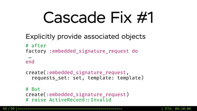 / 99
Cascade Fix #1
68
Explicitly provide associated objects
# after
factory :embedded_signature_request do
…
end
create(:embedded_signature_request,
requests_set: set, template: template)
# But
create(:embedded_signature_request)
# raise ActiveRecord ::Invalid
|====================================================> | ETA: 09:10:00
