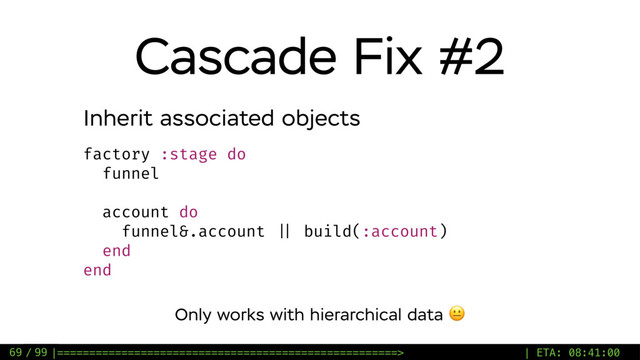 / 99
Cascade Fix #2
69
factory :stage do
funnel
account do
funnel&.account || build(:account)
end
end
Inherit associated objects
Only works with hierarchical data 
|=====================================================> | ETA: 08:41:00
