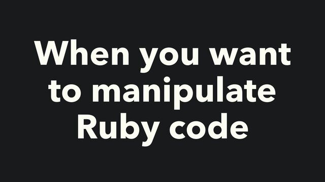 When you want
to manipulate
Ruby code
