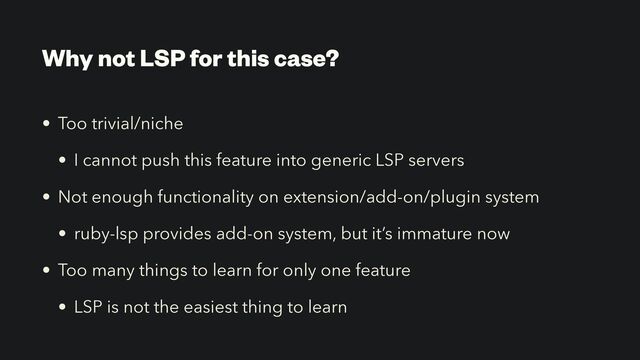 Why not LSP for this case?
• Too trivial/niche


• I cannot push this feature into generic LSP servers


• Not enough functionality on extension/add-on/plugin system


• ruby-lsp provides add-on system, but it’s immature now


• Too many things to learn for only one feature


• LSP is not the easiest thing to learn
