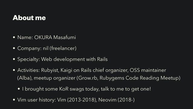 About me
• Name: OKURA Masafumi


• Company: nil (freelancer)


• Specialty: Web development with Rails


• Activities: Rubyist, Kaigi on Rails chief organizer, OSS maintainer
(Alba), meetup organizer (Grow.rb, Rubygems Code Reading Meetup)


• I brought some KoR swags today, talk to me to get one!


• Vim user history: Vim (2013-2018), Neovim (2018-)
