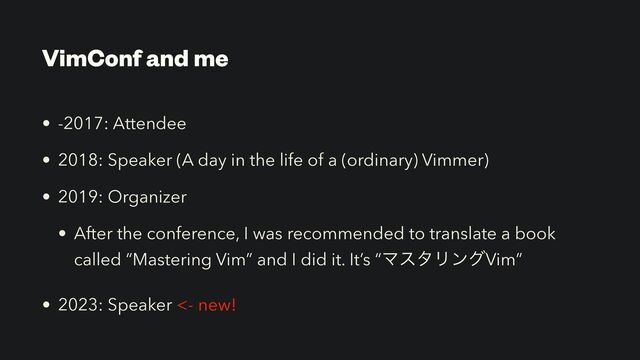 VimConf and me
• -2017: Attendee


• 2018: Speaker (A day in the life of a (ordinary) Vimmer)


• 2019: Organizer


• After the conference, I was recommended to translate a book
called “Mastering Vim” and I did it. It’s “ϚελϦϯάVim”


• 2023: Speaker <- new!
