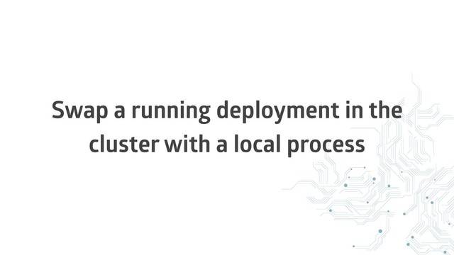 Swap a running deployment in the
cluster with a local process
