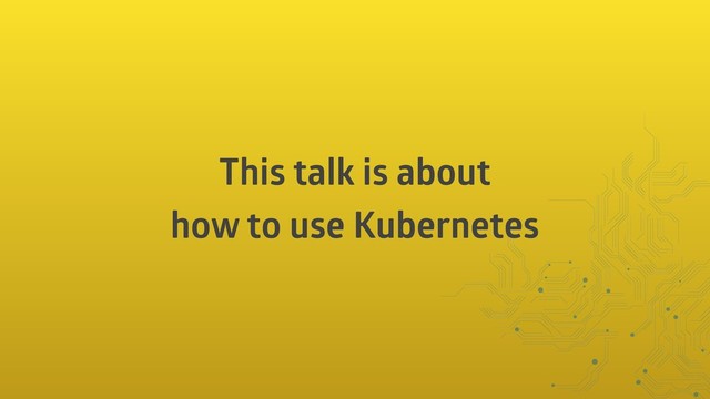 This talk is about
how to use Kubernetes
